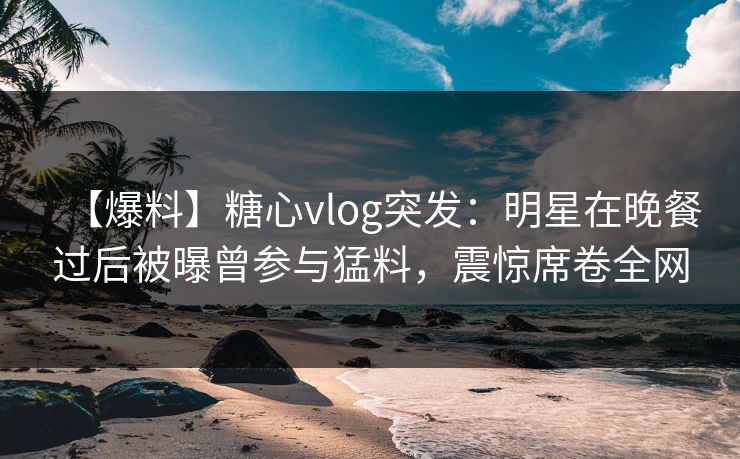 【爆料】糖心vlog突发：明星在晚餐过后被曝曾参与猛料，震惊席卷全网