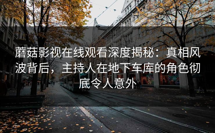 蘑菇影视在线观看深度揭秘：真相风波背后，主持人在地下车库的角色彻底令人意外