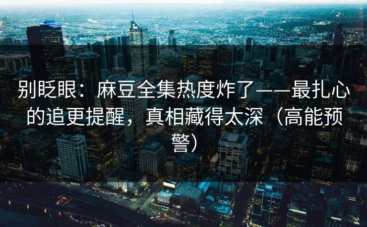 别眨眼：麻豆全集热度炸了——最扎心的追更提醒，真相藏得太深（高能预警）