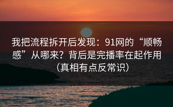 我把流程拆开后发现：91网的“顺畅感”从哪来？背后是完播率在起作用（真相有点反常识）