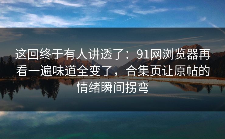 这回终于有人讲透了：91网浏览器再看一遍味道全变了，合集页让原帖的情绪瞬间拐弯