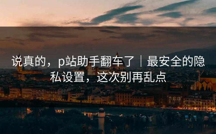 说真的，p站助手翻车了｜最安全的隐私设置，这次别再乱点