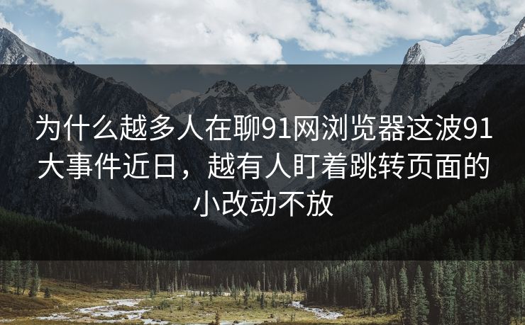 为什么越多人在聊91网浏览器这波91大事件近日，越有人盯着跳转页面的小改动不放