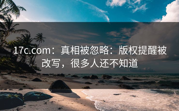 17c.com：真相被忽略：版权提醒被改写，很多人还不知道