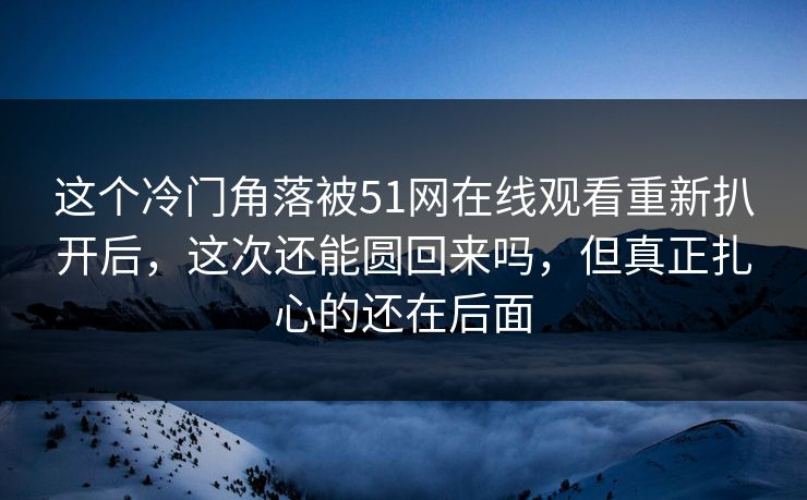 这个冷门角落被51网在线观看重新扒开后，这次还能圆回来吗，但真正扎心的还在后面