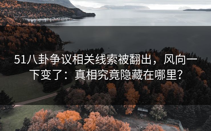 51八卦争议相关线索被翻出，风向一下变了：真相究竟隐藏在哪里？