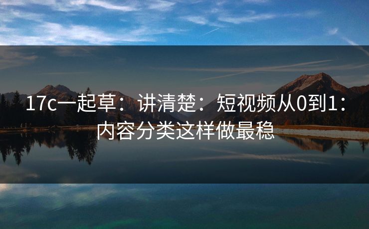 17c一起草：讲清楚：短视频从0到1：内容分类这样做最稳