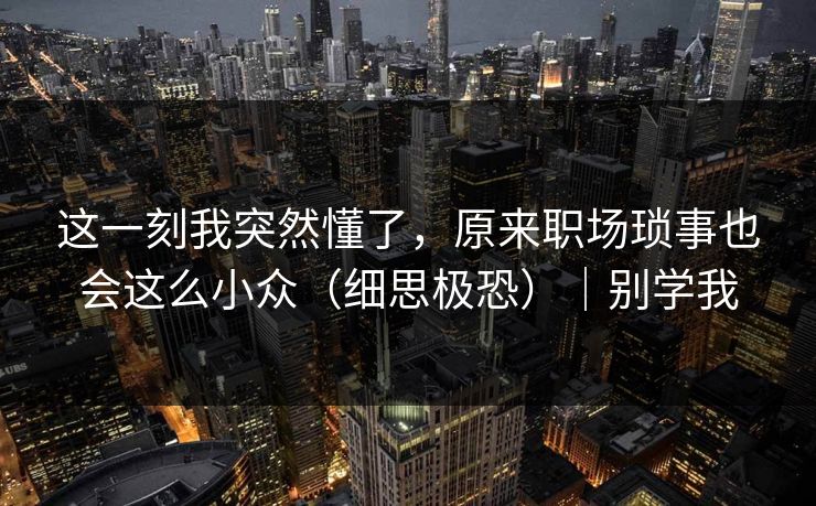 这一刻我突然懂了，原来职场琐事也会这么小众（细思极恐）｜别学我