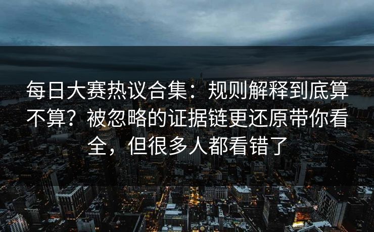 每日大赛热议合集：规则解释到底算不算？被忽略的证据链更还原带你看全，但很多人都看错了