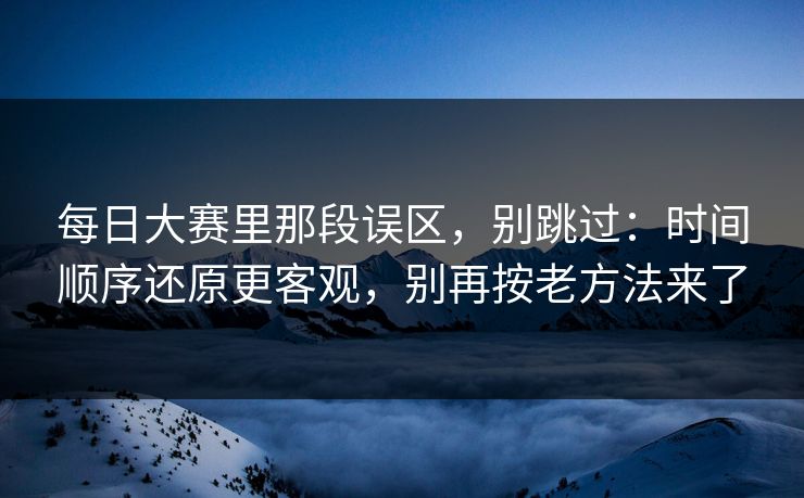 每日大赛里那段误区，别跳过：时间顺序还原更客观，别再按老方法来了