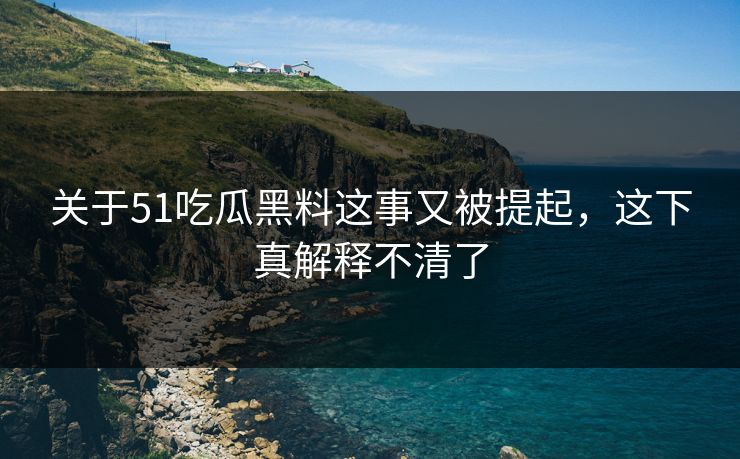关于51吃瓜黑料这事又被提起，这下真解释不清了