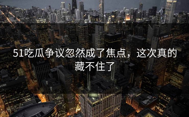 51吃瓜争议忽然成了焦点，这次真的藏不住了